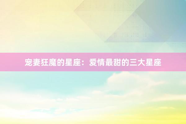 宠妻狂魔的星座：爱情最甜的三大星座